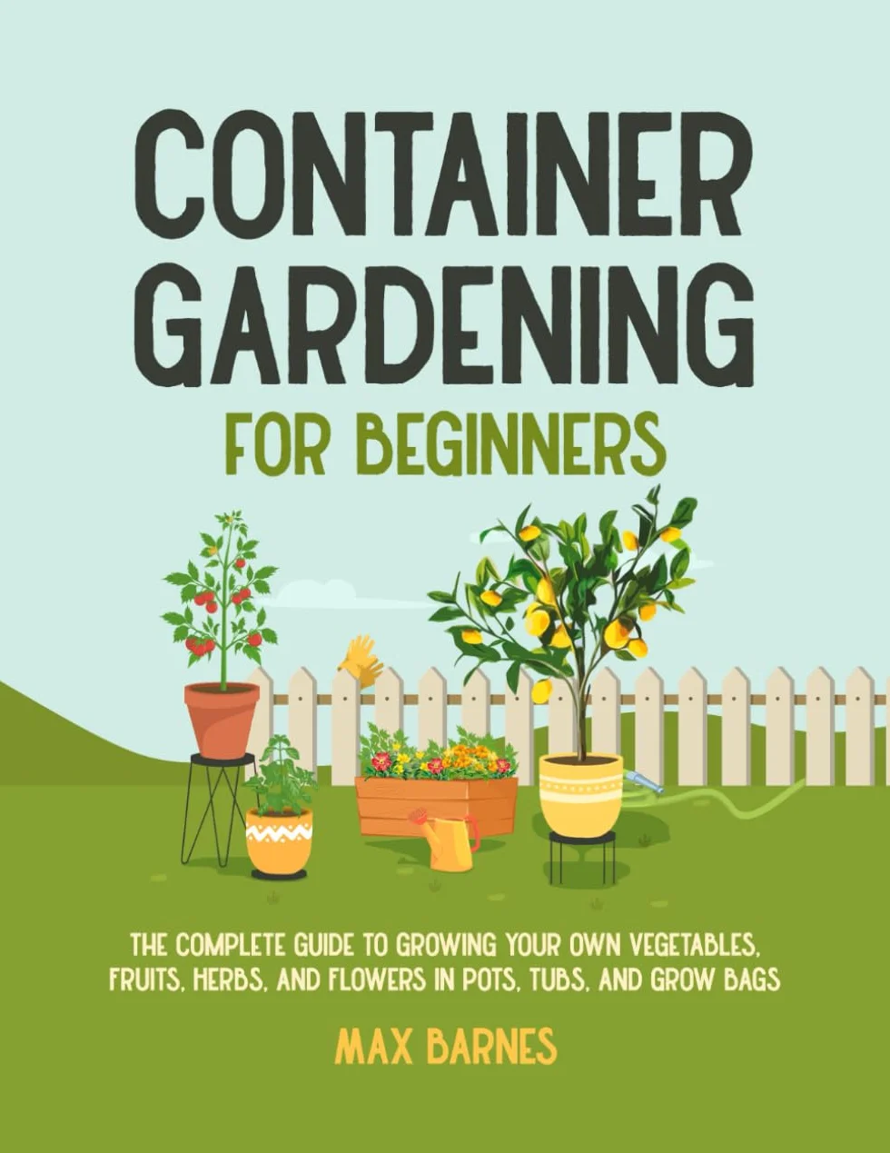 Container Gardening for Beginners: Complete Guide to Growing Vegetables, Fruits, Herbs, and Flowers in Pots